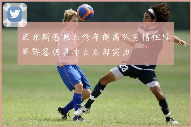 皮尔斯感慨杰伦布朗离队可惜但绿军阵容仍具冲击东部实力
