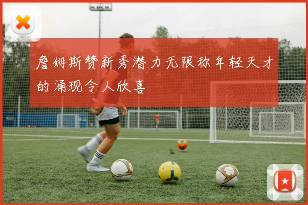詹姆斯赞新秀潜力无限称年轻天才的涌现令人欣喜