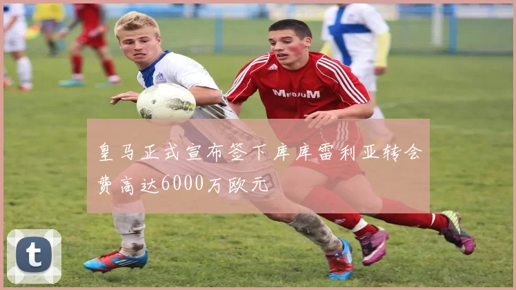 皇马正式宣布签下库库雷利亚转会费高达6000万欧元