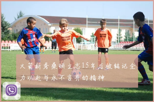 火箭新秀桑顿立志15年后被铭记全力以赴与永不言弃的精神