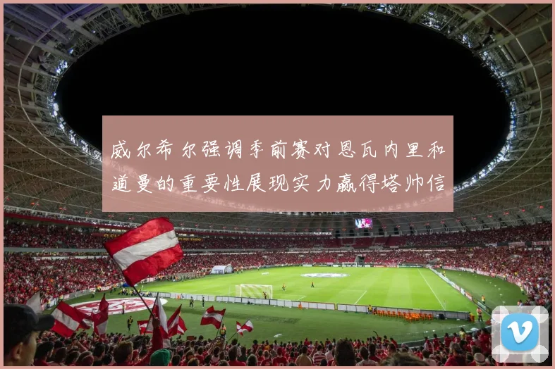 威尔希尔强调季前赛对恩瓦内里和道曼的重要性展现实力赢得塔帅信任
