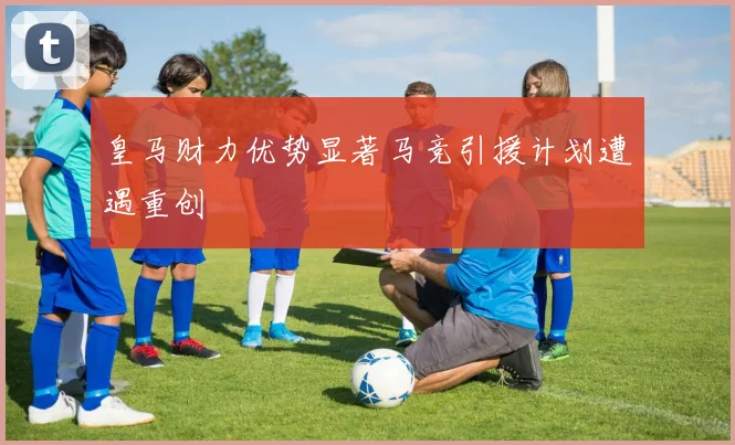 皇马财力优势显著马竞引援计划遭遇重创
