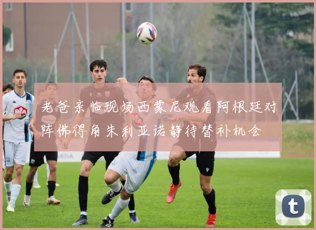 老爸亲临现场西蒙尼观看阿根廷对阵佛得角朱利亚诺静待替补机会