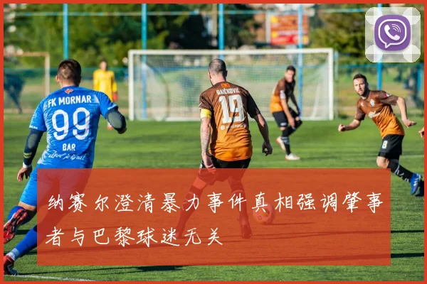 纳赛尔澄清暴力事件真相强调肇事者与巴黎球迷无关