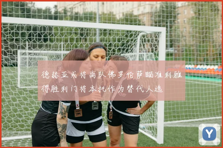 德赫亚或将离队佛罗伦萨瞄准利雅得胜利门将本托作为替代人选