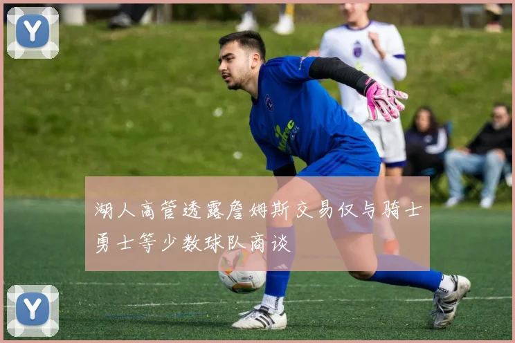 湖人高管透露詹姆斯交易仅与骑士勇士等少数球队商谈