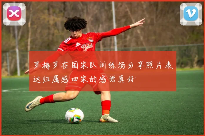 罗梅罗在国家队训练场分享照片表达归属感回家的感觉真好