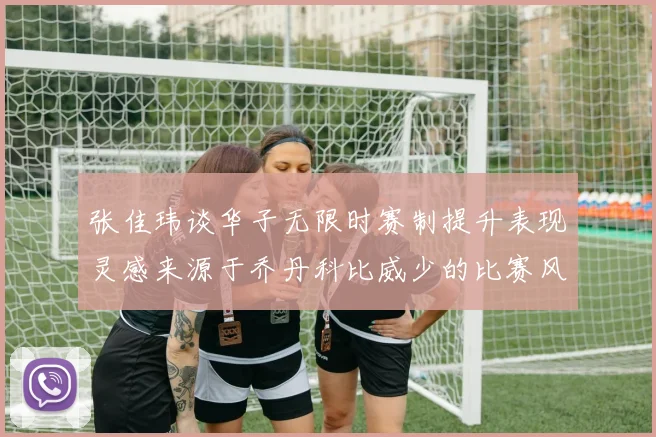 张佳玮谈华子无限时赛制提升表现灵感来源于乔丹科比威少的比赛风格
