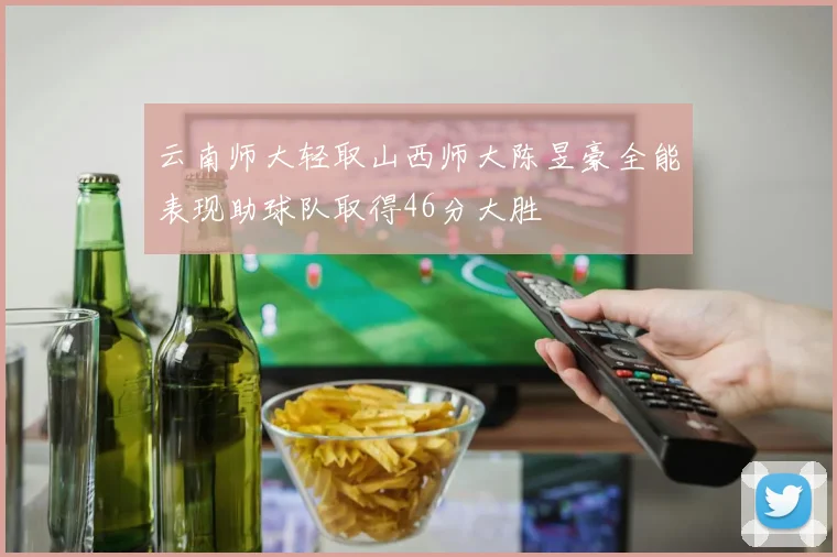 云南师大轻取山西师大陈昱豪全能表现助球队取得46分大胜