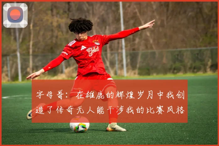 字母哥：在雄鹿的辉煌岁月中我创造了传奇无人能干涉我的比赛风格