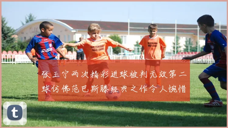 张玉宁两次精彩进球被判无效第二球仿佛范巴斯滕经典之作令人惋惜