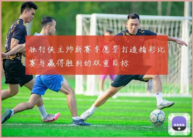 独行侠主帅新赛季愿景打造精彩比赛与赢得胜利的双重目标