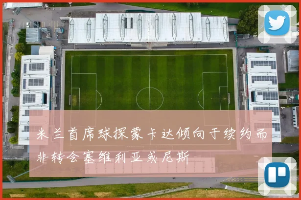 米兰首席球探蒙卡达倾向于续约而非转会塞维利亚或尼斯