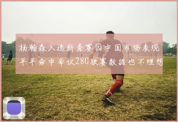 杨瀚森入选新秀赛因中国市场表现平平命中率仅28G联赛数据也不理想