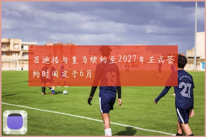 吕迪格与皇马续约至2027年正式签约时间定于6月