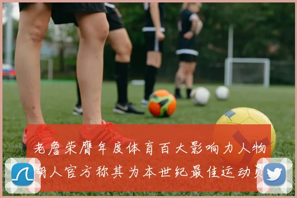 老詹荣膺年度体育百大影响力人物湖人官方称其为本世纪最佳运动员