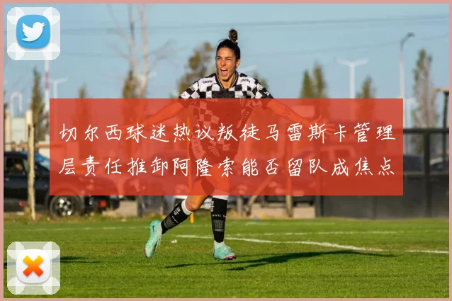 切尔西球迷热议叛徒马雷斯卡管理层责任推卸阿隆索能否留队成焦点
