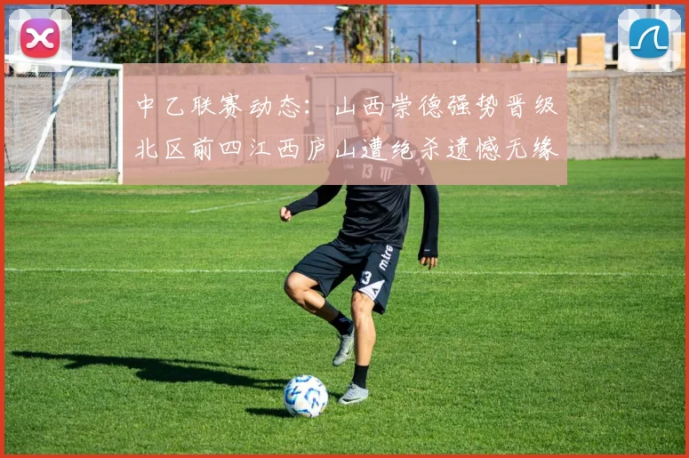 中乙联赛动态：山西崇德强势晋级北区前四江西庐山遭绝杀遗憾无缘南区前四