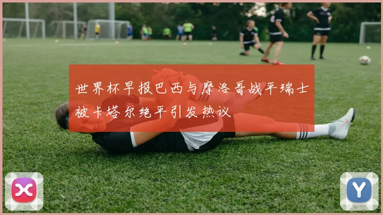 世界杯早报巴西与摩洛哥战平瑞士被卡塔尔绝平引发热议