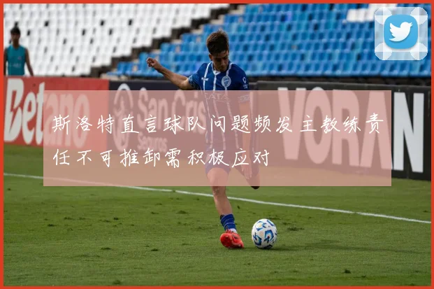 斯洛特直言球队问题频发主教练责任不可推卸需积极应对