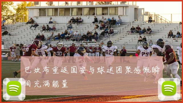 巴坎布重返国安与球迷团聚感慨瞬间充满能量