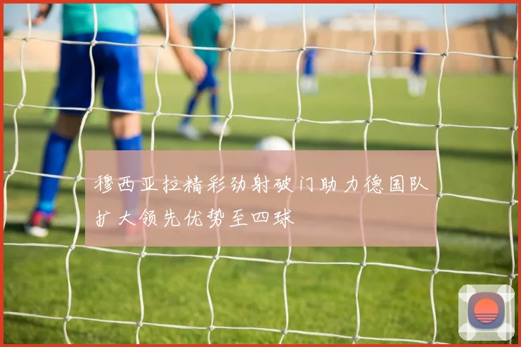 穆西亚拉精彩劲射破门助力德国队扩大领先优势至四球