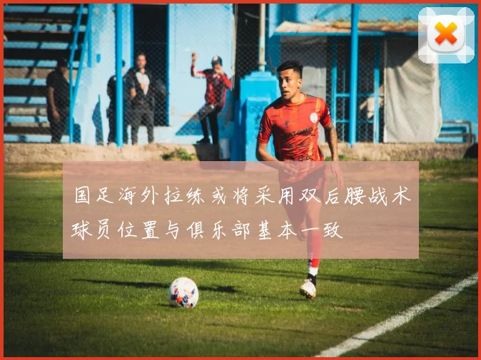 国足海外拉练或将采用双后腰战术球员位置与俱乐部基本一致