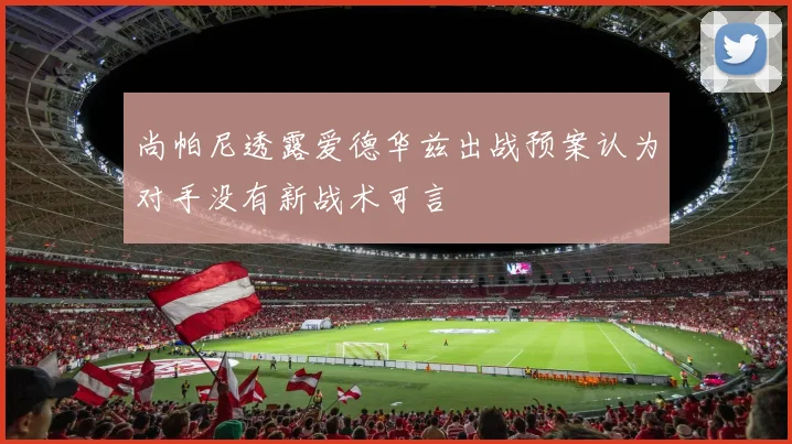尚帕尼透露爱德华兹出战预案认为对手没有新战术可言