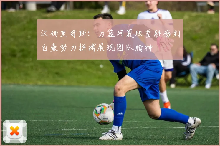 汉姆里奇斯：为篮网夏联首胜感到自豪努力拼搏展现团队精神